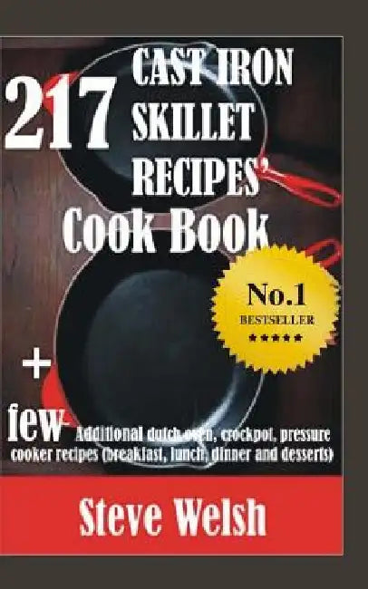 217 Cast Iron Skillet Recipe Cook Book + Few Additional Dutch Oven, Crockpot, and Pressure Cooker Recipes (Breakfast, Lunch, Dinner & Desserts) by Steve Welsh