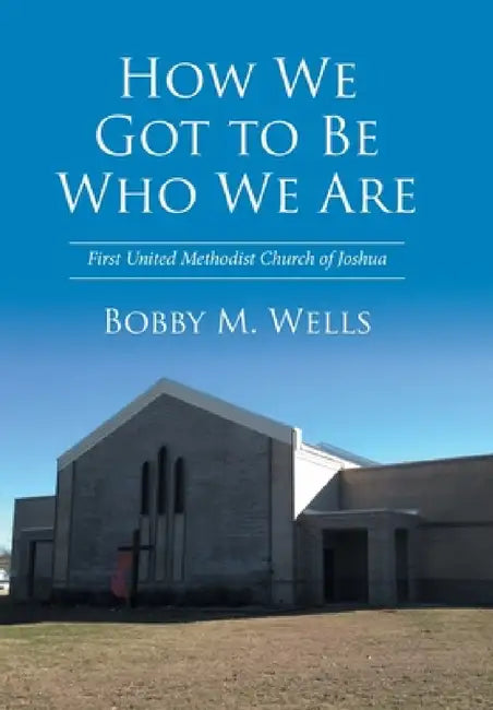 How We Got to Be Who We Are: First United Methodist Church of Joshua by Bobby M. Wells