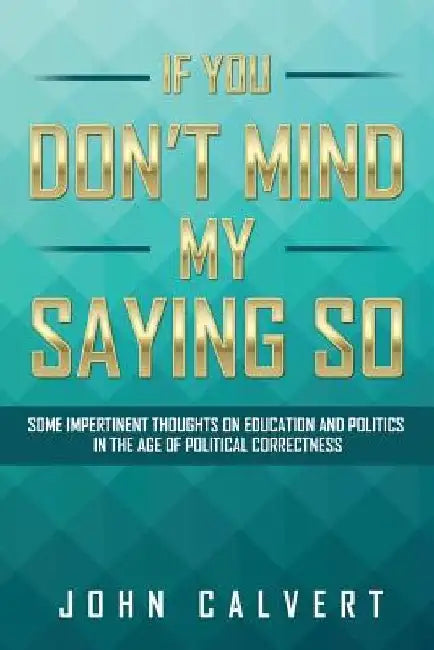 If You Don't Mind My Saying So: Some Impertinent Thoughts on Education and Politics in the Age of Political Correctness by John Calvert