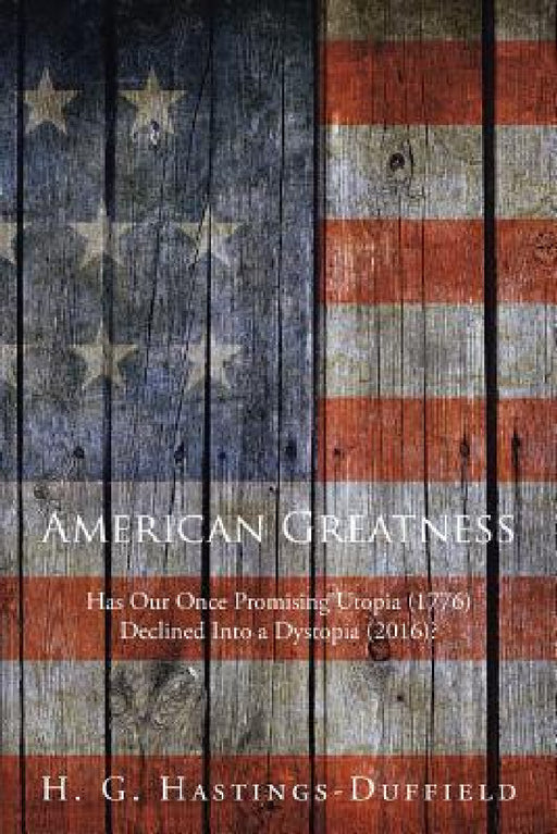 American Greatness: Has Our Once Promising Utopia (1776) Declined into a Dystopia (2017)? by H. G. Hastings-Duffield