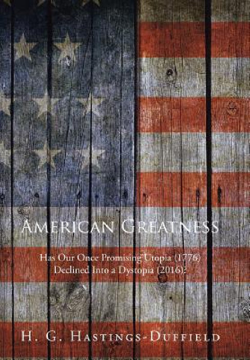 American Greatness: Has Our Once Promising Utopia (1776) Declined into a Dystopia (2017)? by H. G. Hastings-Duffield