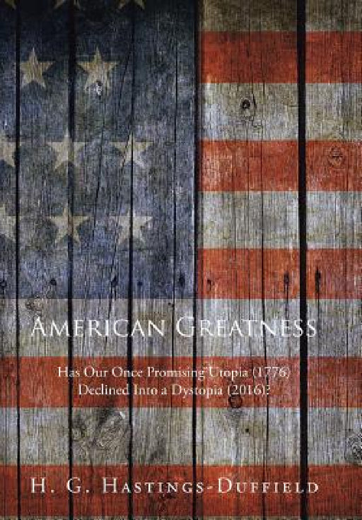 American Greatness: Has Our Once Promising Utopia (1776) Declined into a Dystopia (2017)? by H. G. Hastings-Duffield