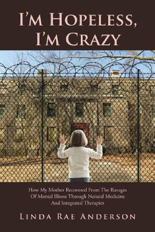 I'm Hopeless, I'm Crazy: How My Mother Recovered From The Ravages Of Mental Illness Through Natural Medicine And Integrated Therapies by Linda Rae Anderson
