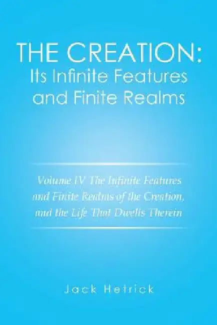 The Creation: Its Infinite Features and Finite Realms Volume IV: The Infinite Features and Finite Realms of the Creation, and the Life That Dwells The by Jack Hetrick