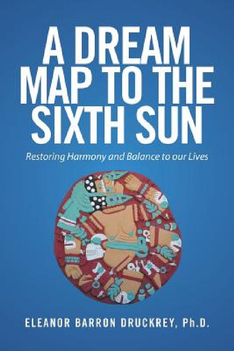 A Dream Map to the Sixth Sun: Restoring Harmony and Balance to our Lives by Eleanor Barron Druckrey