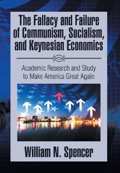 The Fallacy and Failure of Communism, Socialism, and Keynesian Economics: Academic Research and Study to Make America Great Again by William N. Spencer