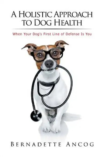 A Holistic Approach to Dog Health: When Your Dog's First Line of Defense Is You by Bernadette Ancog