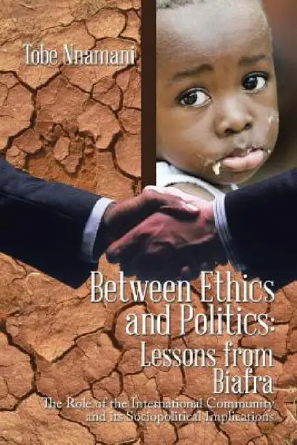 Between Ethics and Politics: Lessons from Biafra: The Role of the International Community and its Sociopolitical Implications by Tobe Nnamani
