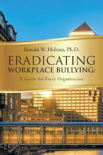 Eradicating Workplace Bullying: A Guide for Every Organization by Ronald W. Holmes