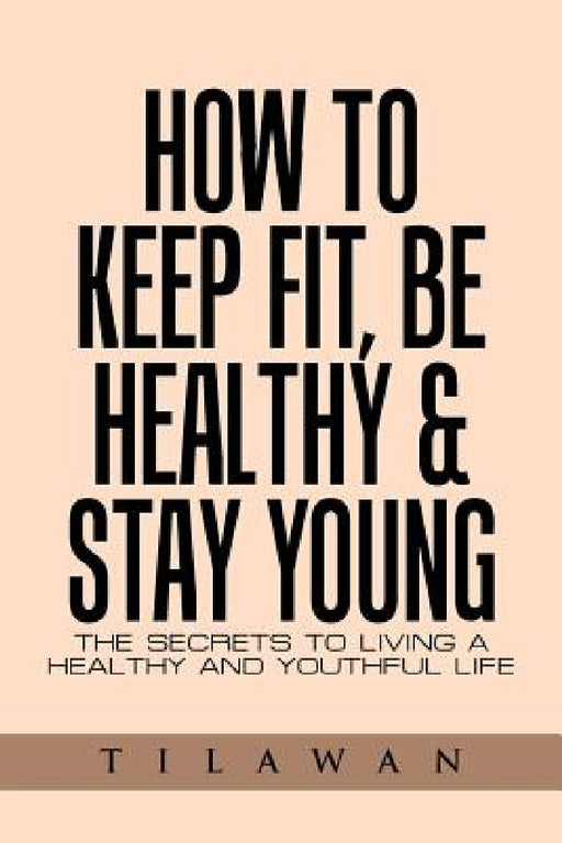 How to Keep Fit, Be Healthy & Stay Young: The Secrets to Living a Healthy and Youthful Life by Tilawan