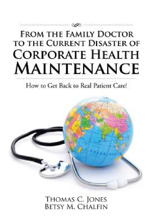 From the Family Doctor to the Current Disaster of Corporate Health Maintenance: How to Get Back to Real Patient Care! by Thomas C. Jones, Betsy M. Chalfin