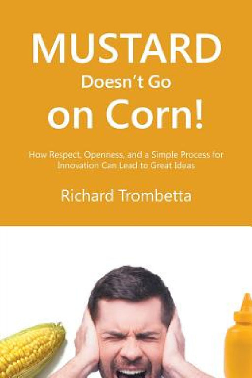 Mustard Doesn't Go on Corn!: How Respect, Openness, and a Simple Process for Innovation Can Lead to Great Ideas by Richard Trombetta