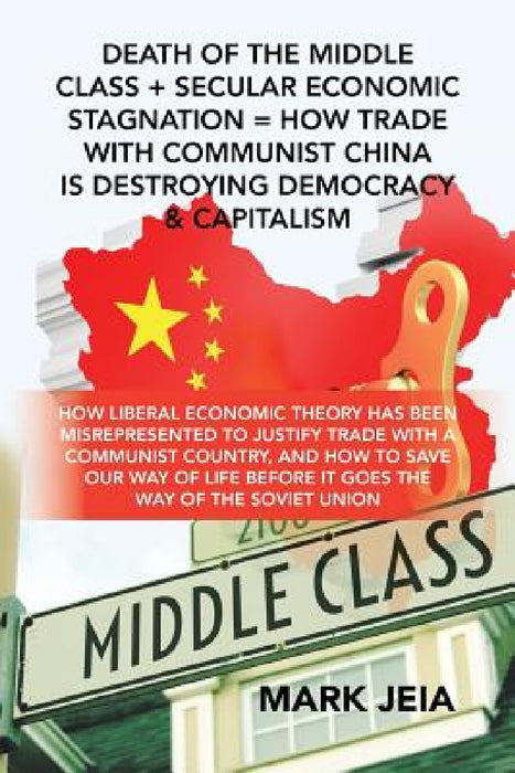 Death of the Middle Class + Secular Economic Stagnation = How Trade with Communist China Is Destroying Democracy & Capitalism: How Liberal Economic Th by Mark Jeia