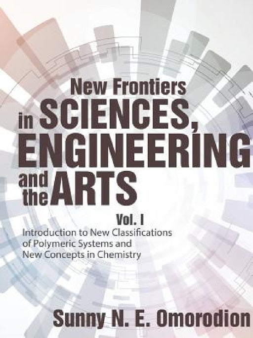 New Frontiers in Sciences, Engineering and the Arts: Vol. I Introduction to New Classifications of Polymeric Systems and New Concepts in Chemistry by Sunny N. E. Omorodion