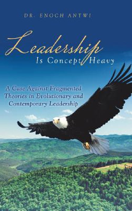 Leadership Is Concept Heavy: A Case Against Fragmented Theories in Evolutionary and Contemporary Leadership by Enoch Antwi