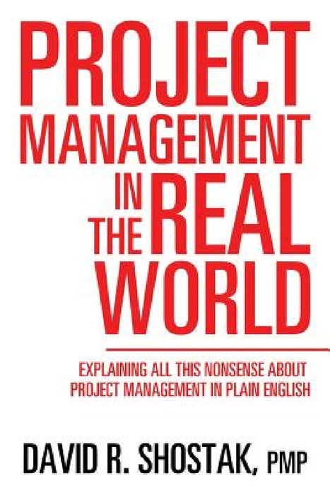 Project Management in the Real World: Explaining All This Nonsense About Project Management in Plain English by Pmp David R. Shostak