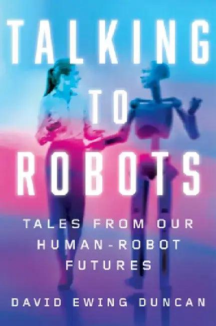 Talking to Robots: Tales from Our Human-Robot Futures by David Ewing Duncan