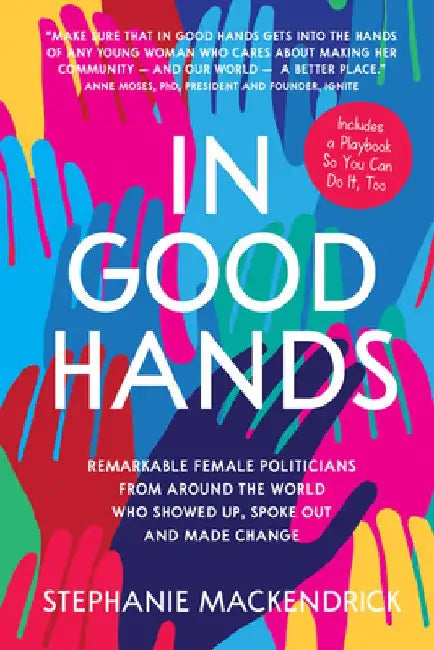 In Good Hands: Remarkable Female Politicians from Around the World Who Showed Up, Spoke Out and Made Change by Stephanie Mackendrick