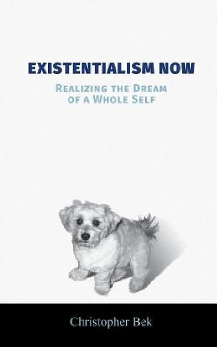 Existentialism Now: Realizing the Dream of a Whole Self by Christopher Bek