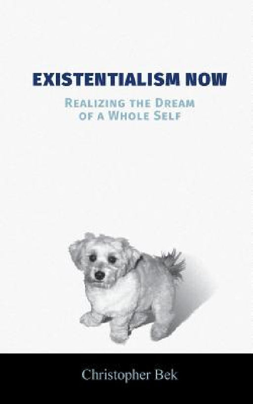 Existentialism Now: Realizing the Dream of a Whole Self by Christopher Bek