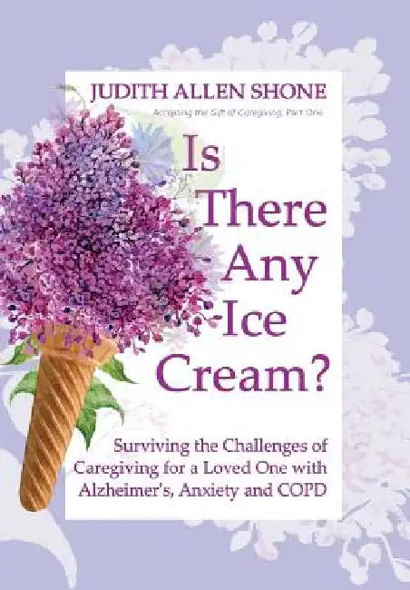 Is There Any Ice Cream?: Surviving the Challenges of Caregiving for a Loved One with Alzheimer's, Anxiety, and COPD by Judith Allen Shone