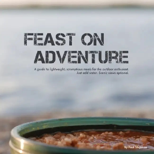 Feast on Adventure: Lightweight, scrumptious recipes for the outdoor enthusiast. Just add water. Scenic views optional. by Paul Shipman