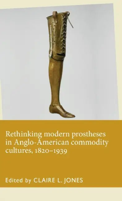 Rethinking Modern Prostheses in Anglo-American Commodity Cultures, 1820-1939 by Claire L. Jones