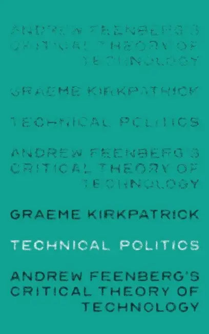 Technical Politics: Andrew Feenberg's Critical Theory of Technology by Graeme Kirkpatrick