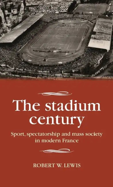 The Stadium Century: Sport, Spectatorship and Mass Society in Modern France by Robert W. Lewis