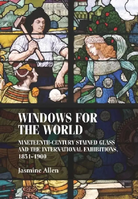 Windows for the World: Nineteenth-Century Stained Glass and the International Exhibitions, 1851-1900 by Jasmine Allen