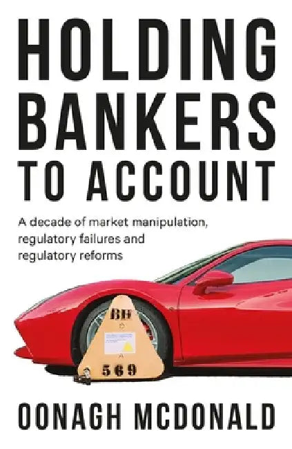 Holding Bankers to Account: A Decade of Market Manipulation, Regulatory Failures and Regulatory Reforms by Oonagh McDonald Cbe