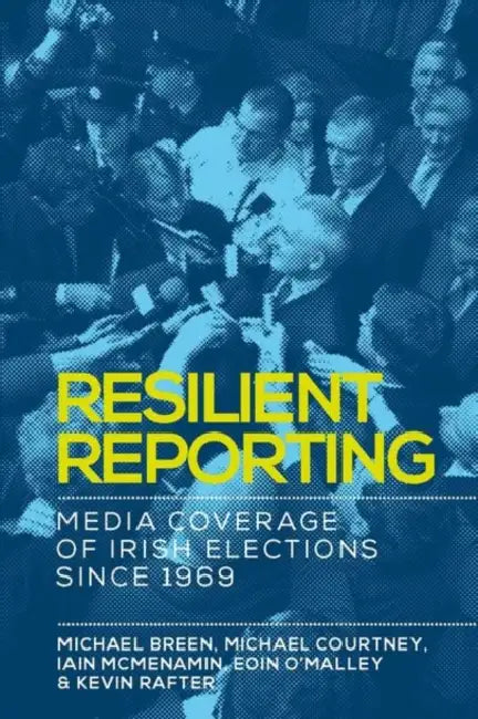 Resilient Reporting: Media Coverage of Irish Elections Since 1969 by Michael Breen, Michael Courtney, Iain McMenamin