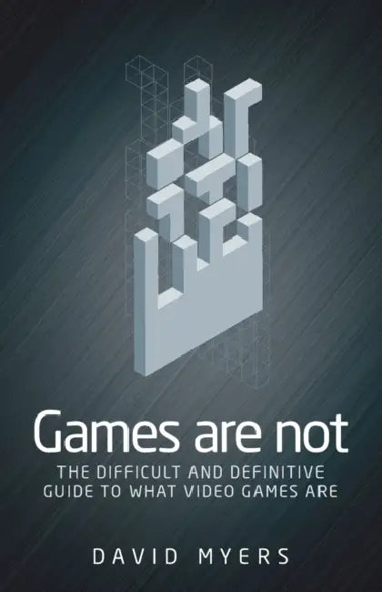 Games Are Not: The Difficult and Definitive Guide to What Video Games Are by David Myers