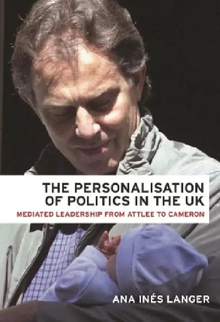 The Personalisation of Politics in the UK: Mediated Leadership from Attlee to Cameron by Ana Ines Langer