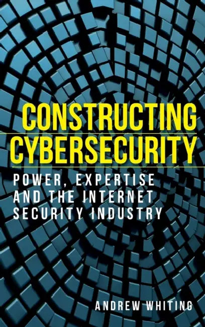 Constructing Cybersecurity: Power, Expertise and the Internet Security Industry by Andrew Whiting