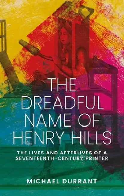 The Dreadful Name of Henry Hills: The Lives and Afterlives of a Seventeenth-Century Printer by Michael Durrant