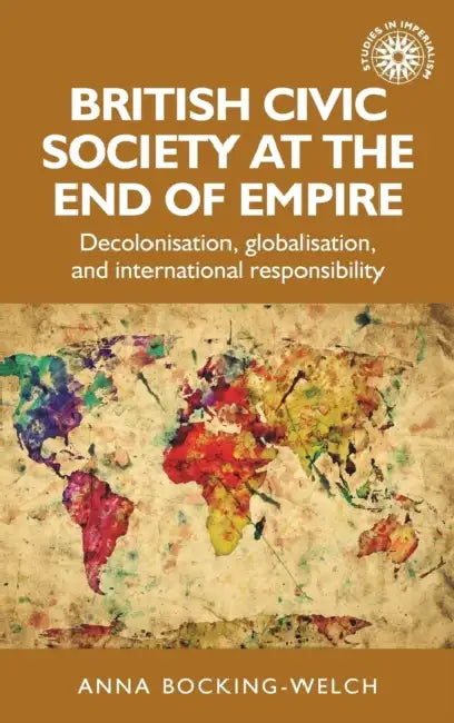 British Civic Society at the End of Empire: Decolonisation, Globalisation, and International Responsibility by Anna Bocking-Welch