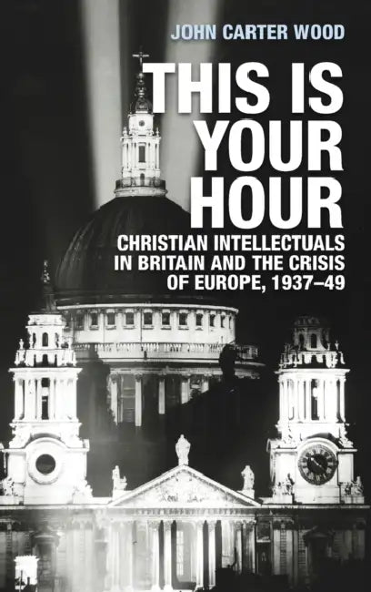 This Is Your Hour: Christian Intellectuals in Britain and the Crisis of Europe, 1937-49 by John Carter Wood