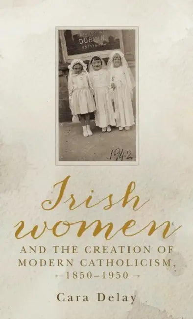 Irish Women and the Creation of Modern Catholicism, 1850-1950 by Cara Delay