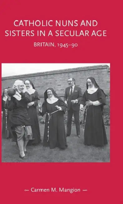 Catholic Nuns and Sisters in a Secular Age: Britain, 1945-90 by Carmen M. Mangion