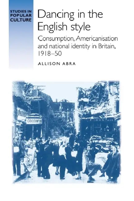 Dancing in the English Style: Consumption, Americanisation and National Identity in Britain, 1918-50 by Allison Abra