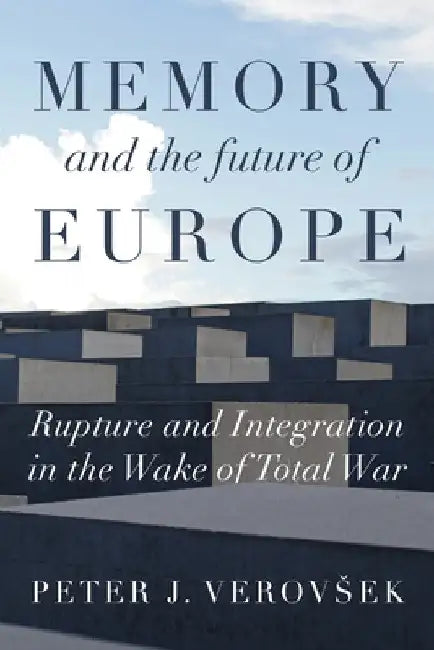 Memory and the Future of Europe: Rupture and Integration in the Wake of Total War by Peter J. Verovsek