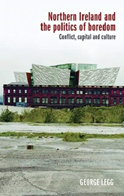 Northern Ireland and the Politics of Boredom: Conflict, Capital and Culture by George Legg