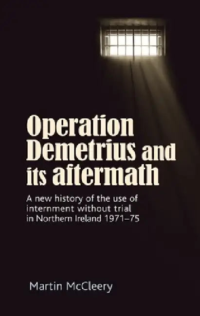 Operation Demetrius and Its Aftermath: A New History of the Use of Internment Without Trial in Northern Ireland 1971-75 by Martin J. McCleery