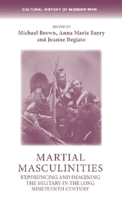 Martial Masculinities: Experiencing and Imagining the Military in the Long Nineteenth Century by Michael Brown