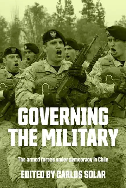 Governing the Military: The Armed Forces Under Democracy in Chile by Carlos Solar