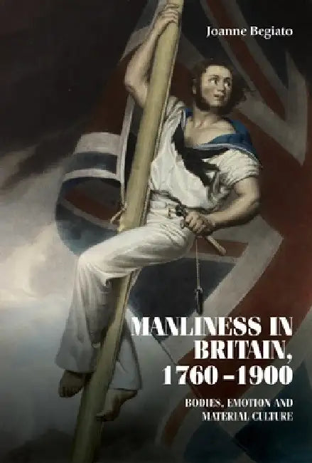 Manliness in Britain, 1760-1900: Bodies, Emotion, and Material Culture by Joanne Begiato