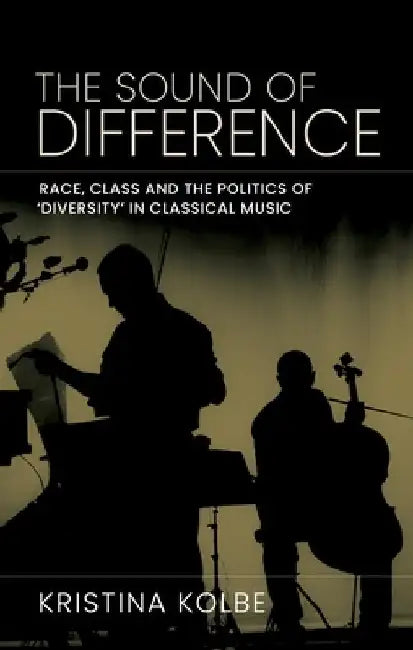 The Sound of Difference: Race, Class and the Politics of 'Diversity' in Classical Music by Kristina Kolbe