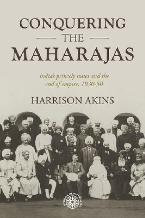 Conquering the Maharajas: India's Princely States and the End of Empire, 1930-50