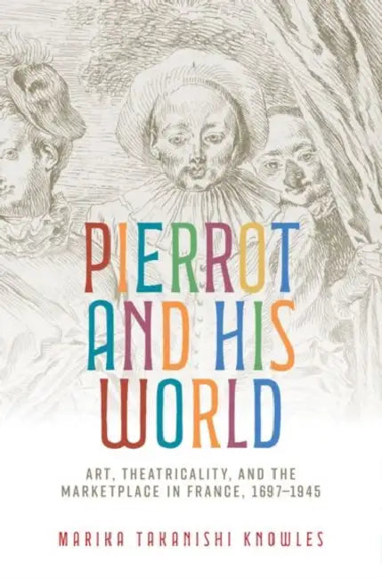 Pierrot and His World: Art, Theatricality, and the Marketplace in France, 1697-1945 by Marika Takanishi Knowles